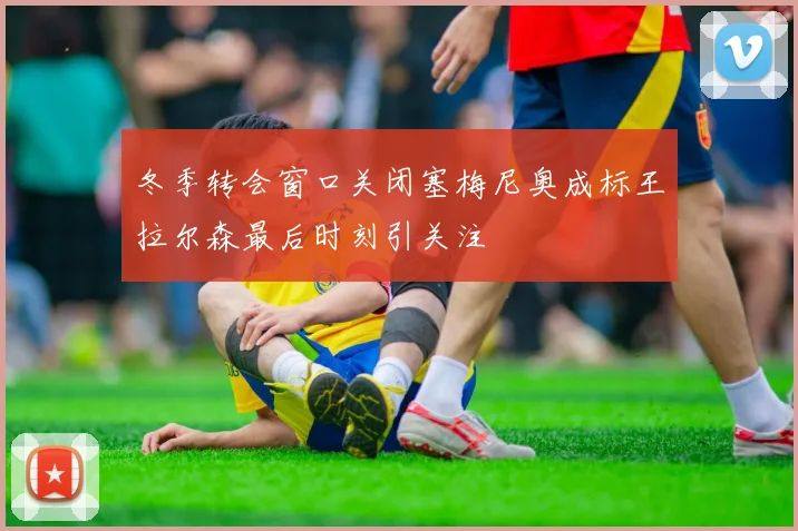 冬季转会窗口关闭塞梅尼奥成标王拉尔森最后时刻引关注