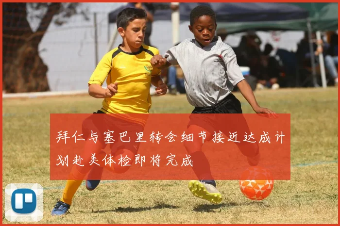 拜仁与塞巴里转会细节接近达成计划赴美体检即将完成