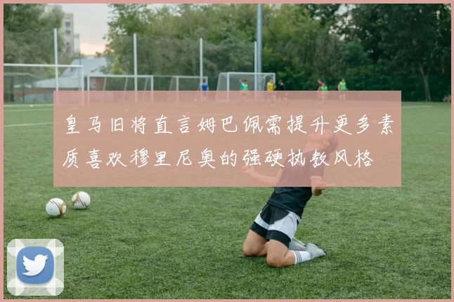皇马旧将直言姆巴佩需提升更多素质喜欢穆里尼奥的强硬执教风格