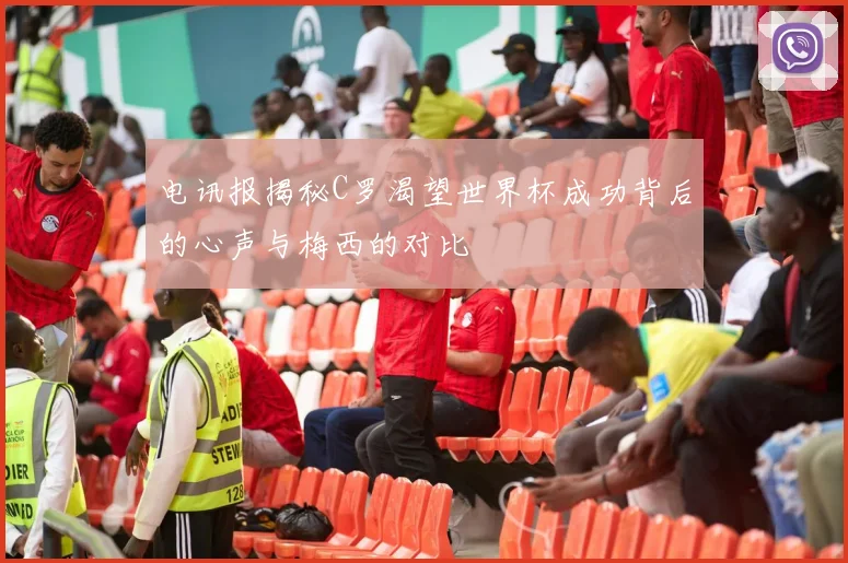 电讯报揭秘C罗渴望世界杯成功背后的心声与梅西的对比