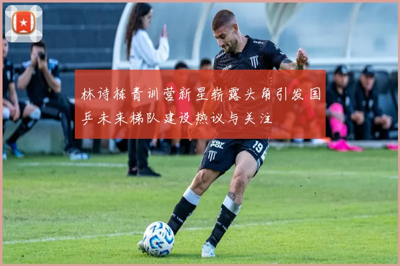 林诗栋青训营新星崭露头角引发国乒未来梯队建设热议与关注