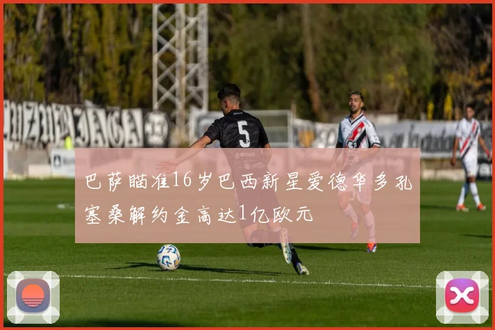 巴萨瞄准16岁巴西新星爱德华多孔塞桑解约金高达1亿欧元