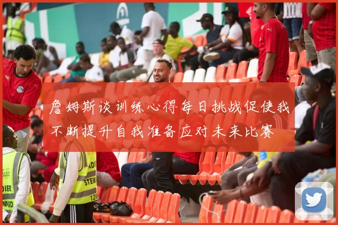 詹姆斯谈训练心得每日挑战促使我不断提升自我准备应对未来比赛