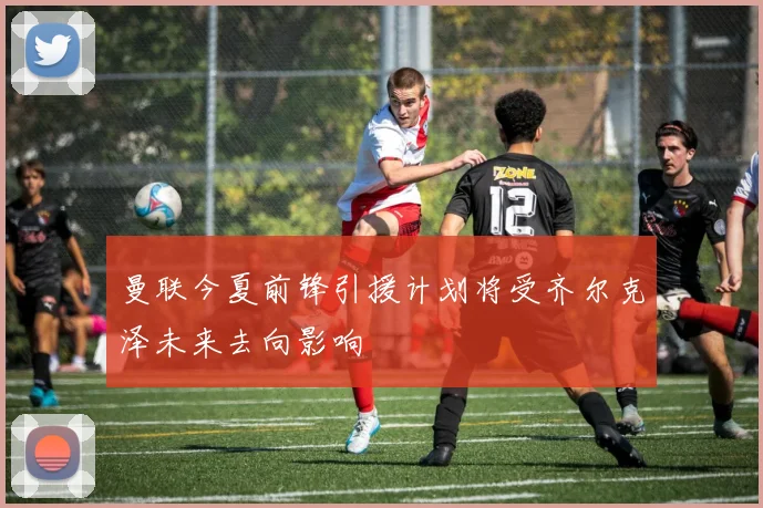 曼联今夏前锋引援计划将受齐尔克泽未来去向影响