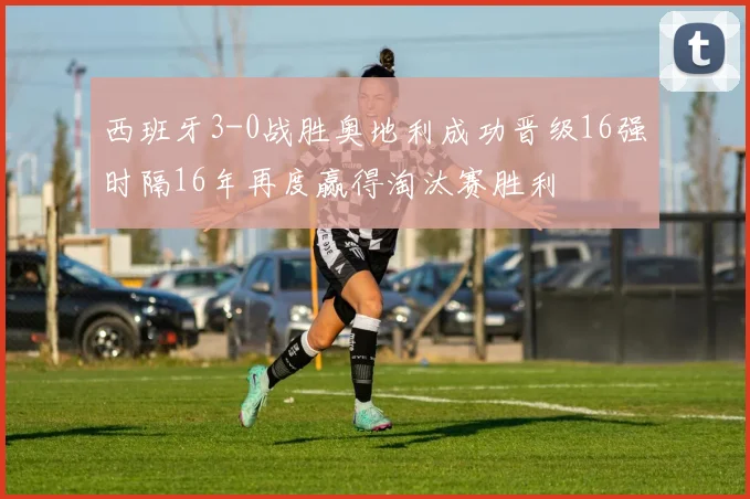 西班牙3-0战胜奥地利成功晋级16强时隔16年再度赢得淘汰赛胜利