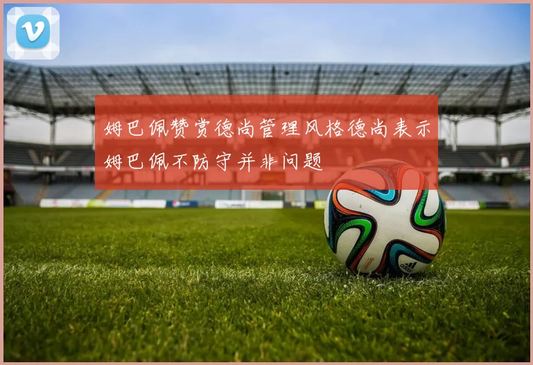 姆巴佩赞赏德尚管理风格德尚表示姆巴佩不防守并非问题
