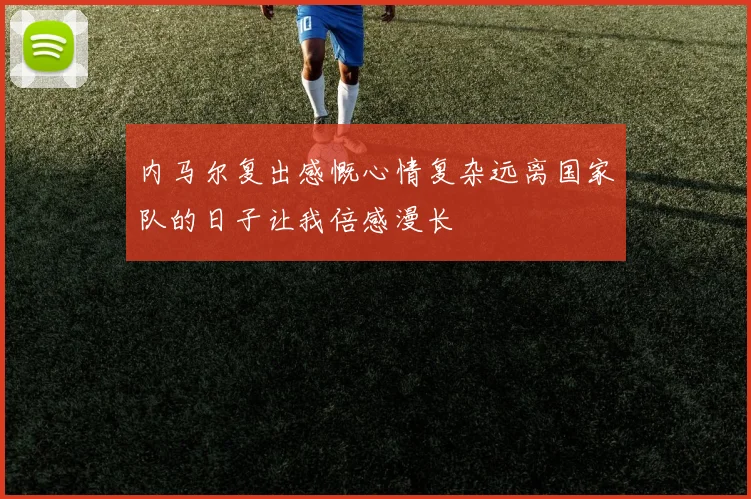 内马尔复出感慨心情复杂远离国家队的日子让我倍感漫长