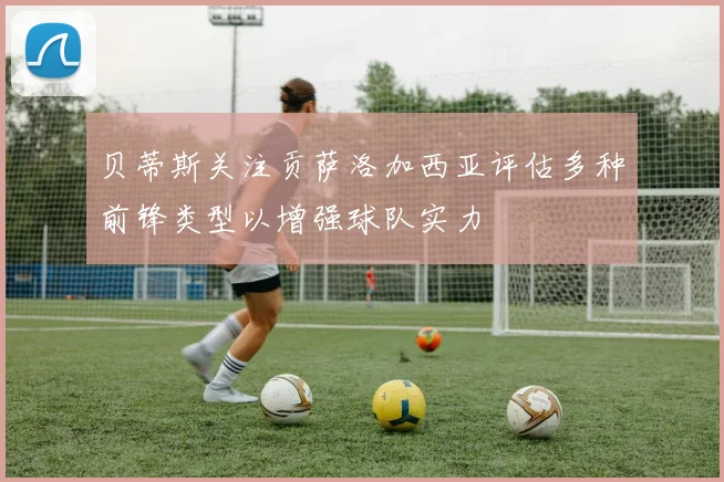 贝蒂斯关注贡萨洛加西亚评估多种前锋类型以增强球队实力
