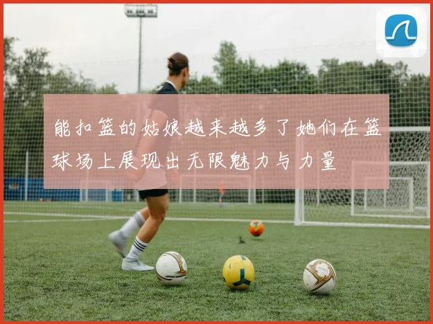 能扣篮的姑娘越来越多了她们在篮球场上展现出无限魅力与力量