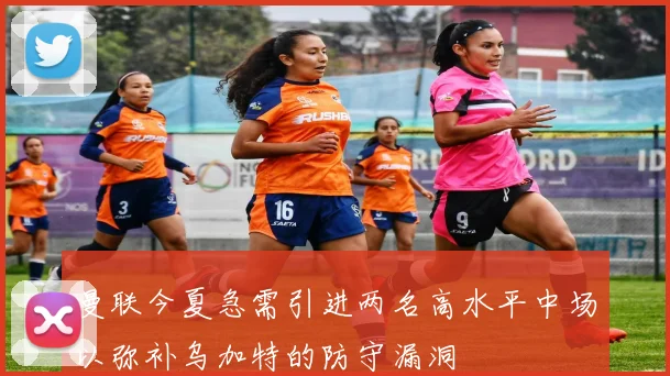 曼联今夏急需引进两名高水平中场以弥补乌加特的防守漏洞